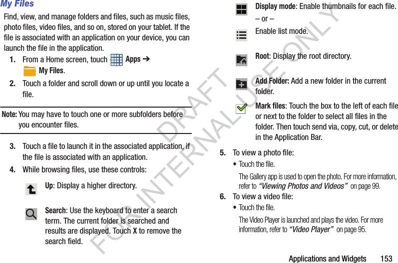 Applications and Widgets 153My FilesFind, view, and manage folders and files, such as music files, photo files, video files, and so on, stored on your tablet. If the file is associated with an application on your device, you can launch the file in the application. 1. From a Home screen, touch Apps ➔ My Files.2. Touch a folder and scroll down or up until you locate a file.Note:You may have to touch one or more subfolders before you encounter files.3. Touch a file to launch it in the associated application, if the file is associated with an application.4. While browsing files, use these controls:5. To view a photo file:•Touch the file.The Gallery app is used to open the photo. For more information, refer to “Viewing Photos and Videos” on page 99.6. To view a video file:•Touch the file.The Video Player is launched and plays the video. For more information, refer to “Video Player” on page 95.Up: Display a higher directory. Search: Use the keyboard to enter a search term. The current folder is searched and results are displayed. Touch X to remove the search field.Display mode: Enable thumbnails for each file.– or – Enable list mode. Root: Display the root directory. Add Folder: Add a new folder in the current folder. Mark files: Touch the box to the left of each file or next to the folder to select all files in the folder. Then touch send via, copy, cut, or delete in the Application Bar. DRAFT FOR INTERNAL USE ONLY