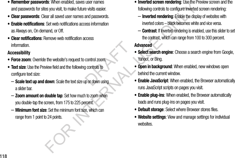 118• Remember passwords: When enabled, saves user names and passwords for sites you visit, to make future visits easier.•Clear passwords: Clear all saved user names and passwords.• Enable notifications: Set web notifications access information as Always on, On demand, or Off.• Clear notifications: Remove web notification access information.Accessibility• Force zoom: Override the website's request to control zoom.•Text size: Use the Preview field and the following controls to configure text size:–Scale text up and down: Scale the text size up or down using a slider bar.–Zoom amount on double tap: Set how much to zoom when you double-tap the screen, from 175 to 225 percent.–Minimum font size: Set the minimum font size, which can range from 1 point to 24 points.• Inverted screen rendering: Use the Preview screen and the following controls to configure inverted screen rendering:–Inverted rendering: Enable the display of websites with inverted colors – black becomes white and vice versa.–Contrast: If Inverted rendering is enabled, use this slider to set the contrast, which can range from 100 to 300 percent.Advanced• Select search engine: Choose a search engine from Google, Yahoo!, or Bing.• Open in background: When enabled, new windows open behind the current window.• Enable JavaScript: When enabled, the Browser automatically runs JavaScript scripts on pages you visit.• Enable plug-ins: When enabled, the Browser automatically loads and runs plug-ins on pages you visit.•Default storage: Select where Browser stores files.• Website settings: View and manage settings for individual websites.DRAFT FOR INTERNAL USE ONLY