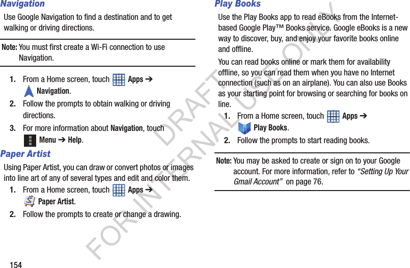 154NavigationUse Google Navigation to find a destination and to get walking or driving directions.Note:You must first create a Wi-Fi connection to use Navigation.1. From a Home screen, touch Apps ➔ Navigation.2. Follow the prompts to obtain walking or driving directions. 3. For more information about Navigation, touch Menu ➔ Help. Paper ArtistUsing Paper Artist, you can draw or convert photos or images into line art of any of several types and edit and color them. 1. From a Home screen, touch Apps ➔ Paper Artist. 2. Follow the prompts to create or change a drawing. Play BooksUse the Play Books app to read eBooks from the Internet-based Google Play™ Books service. Google eBooks is a new way to discover, buy, and enjoy your favorite books online and offline.You can read books online or mark them for availability offline, so you can read them when you have no Internet connection (such as on an airplane). You can also use Books as your starting point for browsing or searching for books on line.1. From a Home screen, touch Apps ➔ Play Books.2. Follow the prompts to start reading books.Note:You may be asked to create or sign on to your Google account. For more information, refer to “Setting Up Your Gmail Account” on page 76.DRAFT FOR INTERNAL USE ONLY