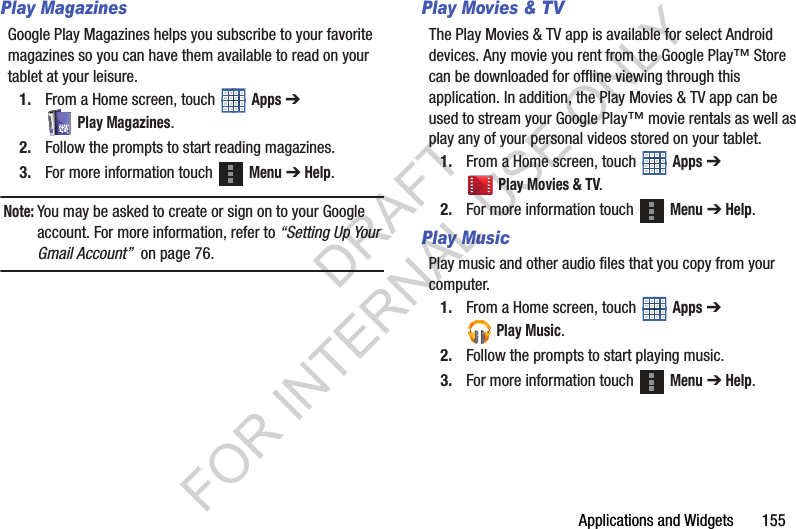 Applications and Widgets 155Play MagazinesGoogle Play Magazines helps you subscribe to your favorite magazines so you can have them available to read on your tablet at your leisure. 1. From a Home screen, touch Apps ➔ Play Magazines. 2. Follow the prompts to start reading magazines. 3. For more information touch Menu ➔ Help. Note:You may be asked to create or sign on to your Google account. For more information, refer to “Setting Up Your Gmail Account” on page 76.Play Movies & TVThe Play Movies & TV app is available for select Android devices. Any movie you rent from the Google Play™ Store can be downloaded for offline viewing through this application. In addition, the Play Movies & TV app can be used to stream your Google Play™ movie rentals as well as play any of your personal videos stored on your tablet. 1. From a Home screen, touch Apps ➔ Play Movies & TV. 2. For more information touch Menu ➔ Help. Play MusicPlay music and other audio files that you copy from your computer. 1. From a Home screen, touch Apps ➔ Play Music. 2. Follow the prompts to start playing music. 3. For more information touch Menu ➔ Help. DRAFT FOR INTERNAL USE ONLY
