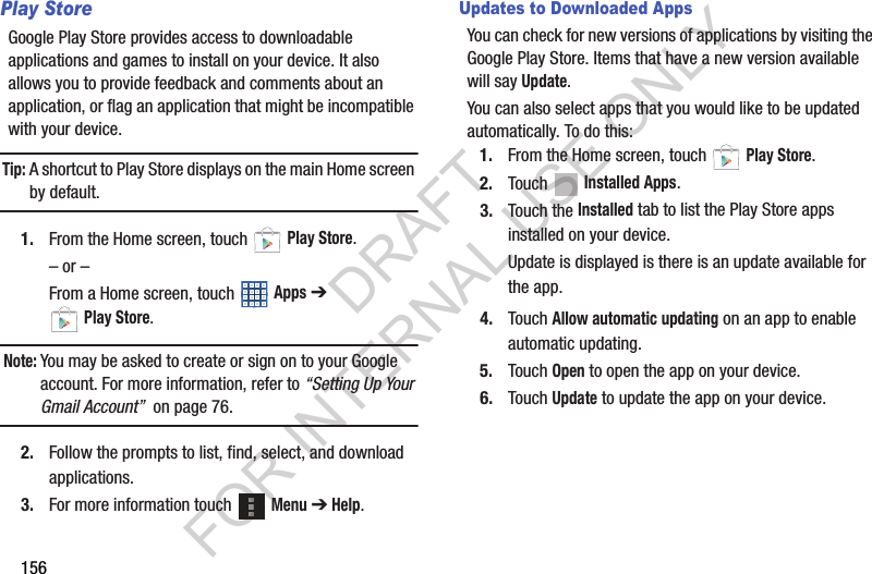 156Play StoreGoogle Play Store provides access to downloadable applications and games to install on your device. It also allows you to provide feedback and comments about an application, or flag an application that might be incompatible with your device.Tip:A shortcut to Play Store displays on the main Home screen by default.1. From the Home screen, touch Play Store.– or –From a Home screen, touch Apps ➔ Play Store.Note:You may be asked to create or sign on to your Google account. For more information, refer to “Setting Up Your Gmail Account” on page 76.2. Follow the prompts to list, find, select, and download applications. 3. For more information touch Menu ➔ Help. Updates to Downloaded AppsYou can check for new versions of applications by visiting the Google Play Store. Items that have a new version available will say Update.You can also select apps that you would like to be updated automatically. To do this:1. From the Home screen, touch Play Store.2. Touch Installed Apps.3. Touch the Installed tab to list the Play Store apps installed on your device.Update is displayed is there is an update available for the app.4. Touch Allow automatic updating on an app to enable automatic updating.5. Touch Open to open the app on your device.6. Touch Update to update the app on your device.DRAFT FOR INTERNAL USE ONLY