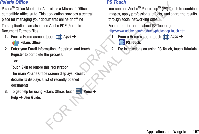 Applications and Widgets 157Polaris OfficePolaris® Office Mobile for Android is a Microsoft Office compatible office suite. This application provides a central place for managing your documents online or offline.The application can also open Adobe PDF (Portable Document Format) files.1. From a Home screen, touch Apps ➔ Polaris Office.2. Enter your Email information, if desired, and touch Register to complete the process.– or –Touch Skip to ignore this registration.The main Polaris Office screen displays. Recent documents displays a list of recently opened documents.3. To get help for using Polaris Office, touch Menu ➔ Help ➔ User Guide. PS TouchYou can use Adobe® Photoshop® (PS) Touch to combine images, apply professional effects, and share the results through social networking sites. For more information about PS Touch, go to http://www.adobe.com/products/photoshop-touch.html. 1. From a Home screen, touch Apps ➔ PS Touch.2. For instructions on using PS Touch, touch Tutorials. DRAFT FOR INTERNAL USE ONLY