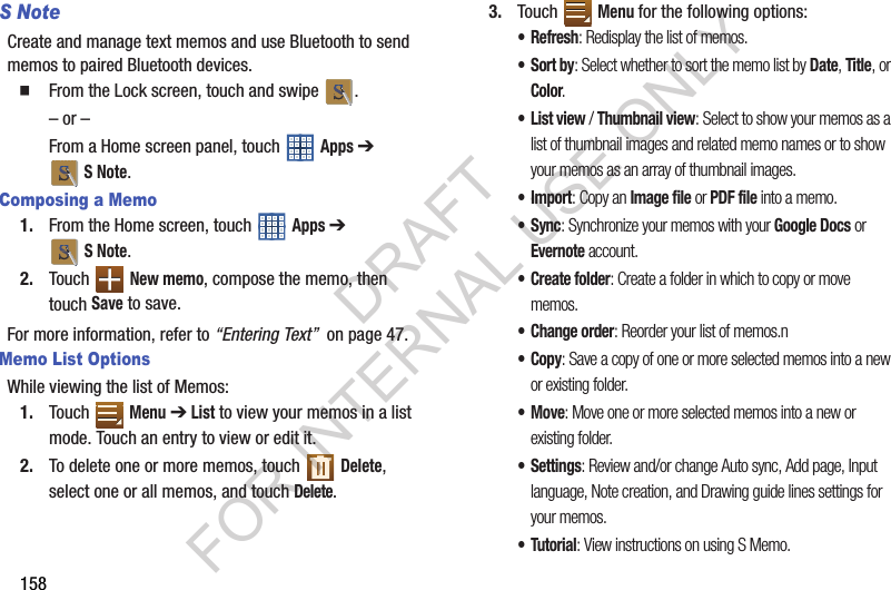 158S NoteCreate and manage text memos and use Bluetooth to send memos to paired Bluetooth devices. From the Lock screen, touch and swipe .– or –From a Home screen panel, touch Apps ➔ SNote. Composing a Memo1. From the Home screen, touch Apps ➔ SNote.2. Touch New memo, compose the memo, then touch Save to save. For more information, refer to “Entering Text” on page 47.Memo List OptionsWhile viewing the list of Memos: 1. Touch Menu ➔ List to view your memos in a list mode. Touch an entry to view or edit it. 2. To delete one or more memos, touch Delete, select one or all memos, and touch Delete.3. Touch Menu for the following options:•Refresh: Redisplay the list of memos. •Sort by: Select whether to sort the memo list by Date, Title, or Color.•List view / Thumbnail view: Select to show your memos as a list of thumbnail images and related memo names or to show your memos as an array of thumbnail images. •Import: Copy an Image file or PDF file into a memo. •Sync: Synchronize your memos with your Google Docs or Evernote account. • Create folder: Create a folder in which to copy or move memos. • Change order: Reorder your list of memos.n •Copy: Save a copy of one or more selected memos into a new or existing folder. •Move: Move one or more selected memos into a new or existing folder. • Settings: Review and/or change Auto sync, Add page, Input language, Note creation, and Drawing guide lines settings for your memos. •Tutorial: View instructions on using S Memo. DRAFT FOR INTERNAL USE ONLY