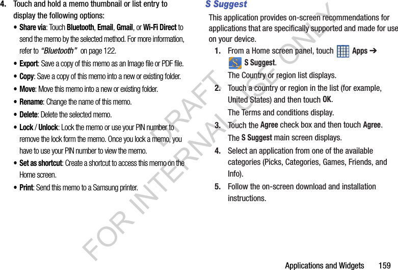 Applications and Widgets 1594. Touch and hold a memo thumbnail or list entry to display the following options:•Share via: Touch Bluetooth, Email, Gmail, or Wi-Fi Direct to send the memo by the selected method. For more information, refer to “Bluetooth” on page 122.•Export: Save a copy of this memo as an Image file or PDF file. •Copy: Save a copy of this memo into a new or existing folder. •Move: Move this memo into a new or existing folder. •Rename: Change the name of this memo. •Delete: Delete the selected memo. •Lock / Unlock: Lock the memo or use your PIN number to remove the lock form the memo. Once you lock a memo, you have to use your PIN number to view the memo.•Set as shortcut: Create a shortcut to access this memo on the Home screen. •Print: Send this memo to a Samsung printer. S SuggestThis application provides on-screen recommendations for applications that are specifically supported and made for use on your device.1. From a Home screen panel, touch Apps ➔ S Suggest.The Country or region list displays.2. Touch a country or region in the list (for example, United States) and then touch OK.The Terms and conditions display.3. Touch the Agree check box and then touch Agree.The S Suggest main screen displays.4. Select an application from one of the available categories (Picks, Categories, Games, Friends, and Info).5. Follow the on-screen download and installation instructions. DRAFT FOR INTERNAL USE ONLY