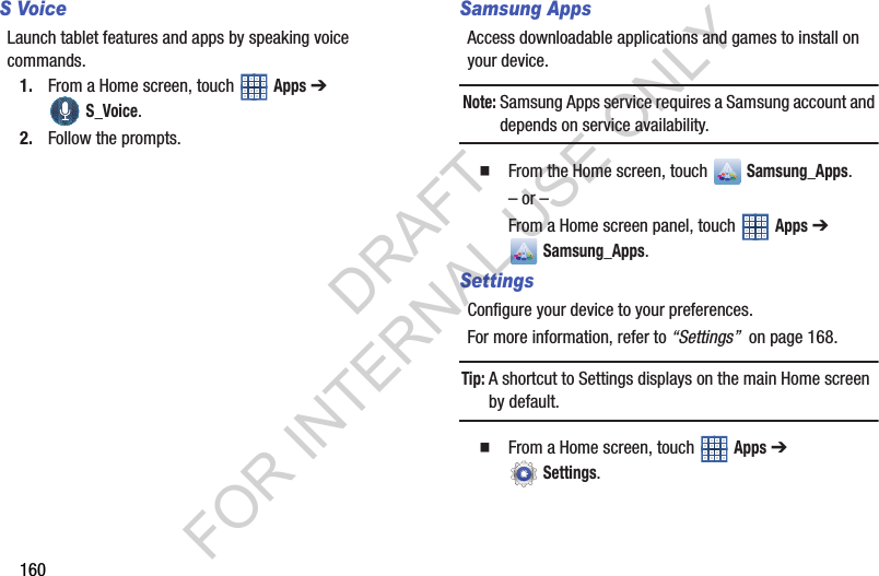 160S VoiceLaunch tablet features and apps by speaking voice commands. 1. From a Home screen, touch Apps ➔ S_Voice. 2. Follow the prompts. Samsung AppsAccess downloadable applications and games to install on your device. Note:Samsung Apps service requires a Samsung account and depends on service availability. From the Home screen, touch Samsung_Apps.– or –From a Home screen panel, touch Apps ➔ Samsung_Apps. SettingsConfigure your device to your preferences.For more information, refer to “Settings” on page 168.Tip:A shortcut to Settings displays on the main Home screen by default. From a Home screen, touch Apps ➔ Settings.DRAFT FOR INTERNAL USE ONLY