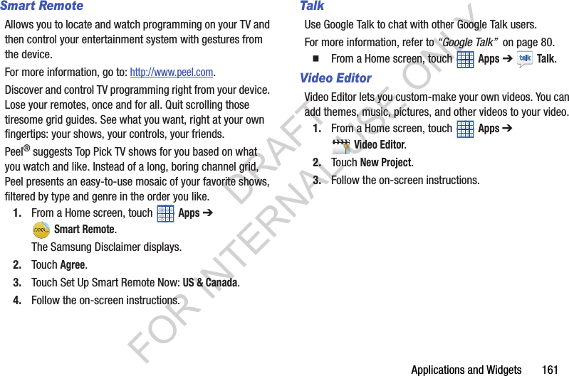 Applications and Widgets 161Smart RemoteAllows you to locate and watch programming on your TV and then control your entertainment system with gestures from the device.For more information, go to: http://www.peel.com.Discover and control TV programming right from your device. Lose your remotes, once and for all. Quit scrolling those tiresome grid guides. See what you want, right at your own fingertips: your shows, your controls, your friends.Peel® suggests Top Pick TV shows for you based on what you watch and like. Instead of a long, boring channel grid, Peel presents an easy-to-use mosaic of your favorite shows, filtered by type and genre in the order you like.1. From a Home screen, touch Apps ➔ Smart Remote.The Samsung Disclaimer displays. 2. Touch Agree.3. Touch Set Up Smart Remote Now: US & Canada.4. Follow the on-screen instructions.TalkUse Google Talk to chat with other Google Talk users.For more information, refer to “Google Talk” on page 80. From a Home screen, touch Apps ➔ Talk.Video EditorVideo Editor lets you custom-make your own videos. You can add themes, music, pictures, and other videos to your video.1. From a Home screen, touch Apps ➔ Video Editor. 2. Touch New Project. 3. Follow the on-screen instructions.DRAFT FOR INTERNAL USE ONLY