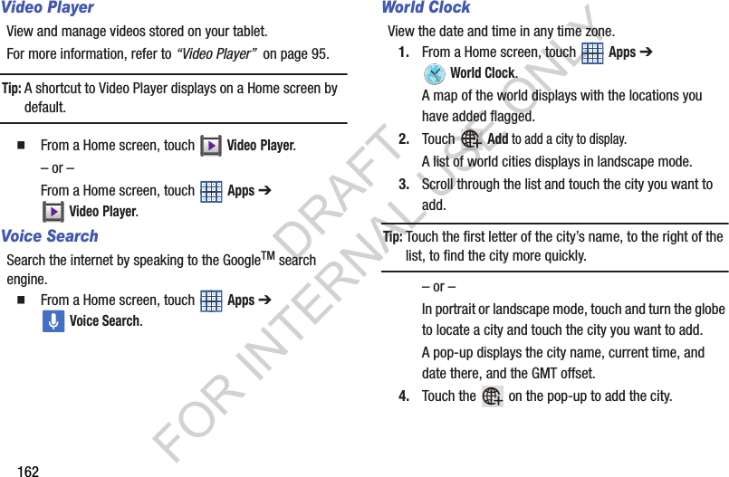 162Video PlayerView and manage videos stored on your tablet.For more information, refer to “Video Player” on page 95.Tip:A shortcut to Video Player displays on a Home screen by default. From a Home screen, touch Video Player.– or –From a Home screen, touch Apps ➔ Video Player.Voice SearchSearch the internet by speaking to the GoogleTM search engine. From a Home screen, touch Apps ➔ Voice Search. World ClockView the date and time in any time zone.1. From a Home screen, touch Apps ➔ World Clock.A map of the world displays with the locations you have added flagged.2. Touch Add to add a city to display.A list of world cities displays in landscape mode.3. Scroll through the list and touch the city you want to add.Tip:Touch the first letter of the city’s name, to the right of the list, to find the city more quickly.– or –In portrait or landscape mode, touch and turn the globe to locate a city and touch the city you want to add.A pop-up displays the city name, current time, and date there, and the GMT offset.4. Touch the on the pop-up to add the city.DRAFT FOR INTERNAL USE ONLY