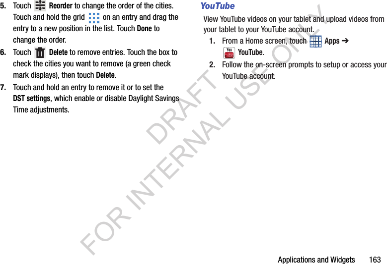 Applications and Widgets 1635. Touch Reorder to change the order of the cities. Touch and hold the grid on an entry and drag the entry to a new position in the list. Touch Done to change the order.6. Touch Delete to remove entries. Touch the box to check the cities you want to remove (a green check mark displays), then touch Delete. 7. Touch and hold an entry to remove it or to set the DST settings, which enable or disable Daylight Savings Time adjustments. YouTubeView YouTube videos on your tablet and upload videos from your tablet to your YouTube account. 1. From a Home screen, touch Apps ➔ YouTube. 2. Follow the on-screen prompts to setup or access your YouTube account. DRAFT FOR INTERNAL USE ONLY