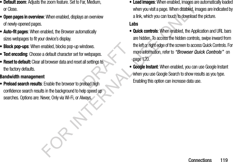 Connections 119•Default zoom: Adjusts the zoom feature. Set to Far, Medium, or Close.• Open pages in overview: When enabled, displays an overview of newly-opened pages.• Auto-fit pages: When enabled, the Browser automatically sizes webpages to fit your device’s display.• Block pop-ups: When enabled, blocks pop-up windows.• Text encoding: Choose a default character set for webpages.• Reset to default: Clear all browser data and reset all settings to the factory defaults.Bandwidth management• Preload search results: Enable the browser to preload high confidence search results in the background to help speed up searches. Options are: Never, Only via Wi-Fi, or Always.•Load images: When enabled, images are automatically loaded when you visit a page. When disabled, images are indicated by a link, which you can touch to download the picture.Labs• Quick controls: When enabled, the Application and URL bars are hidden. To access the hidden controls, swipe inward from the left or right edge of the screen to access Quick Controls. For more information, refer to “Browser Quick Controls” on page 120.• Google Instant: When enabled, you can use Google Instant when you use Google Search to show results as you type. Enabling this option can increase data use.DRAFT FOR INTERNAL USE ONLY