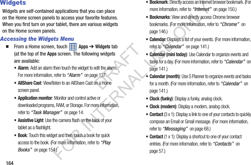 164WidgetsWidgets are self-contained applications that you can place on the Home screen panels to access your favorite features. When you first turn on your tablet, there are various widgets on the Home screen panels. Accessing the Widgets Menu From a Home screen, touch Apps ➔ Widgets tab (at the top of the Apps screen. The following widgets are available: •Alarm: Add an alarm then touch the widget to edit the alarm. For more information, refer to “Alarm” on page 137.•AllShare Cast: View/listen to an AllShare Cast on a Home screen panel. • Application monitor: Monitor and control active or downloaded programs, RAM, or Storage. For more information, refer to “Task Manager” on page 14. • Assistive Light: Use the camera flash on the back of your tablet as a flashlight. •Book: Touch this widget and then touch a book for quick access to the book. (For more information, refer to “Play Books” on page 154.) •Bookmark: Directly access an Internet browser bookmark. (For more information, refer to “Internet” on page 150.) •Bookmarks: View and directly access Chrome browser bookmarks. (For more information, refer to “Chrome” on page 146.) •Calendar: Displays a list of your events. (For more information, refer to “Calendar” on page 141.) • Calendar (mini today): Use Calendar to organize events and tasks for a day. (For more information, refer to “Calendar” on page 141.) •Calendar (month): Use S Planner to organize events and tasks for a month. (For more information, refer to “Calendar” on page 141.) • Clock (funky): Display a funky, analog clock.• Clock (modern): Display a modern, analog clock.•Contact (3 x 1): Display a link to one of your contacts to quickly compose an Email or Gmail message. (For more information, refer to “Messaging” on page 68.) •Contact (1 x 1): Display a shortcut to one of your contact entries. (For more information, refer to “Contacts” on page 57.) DRAFT FOR INTERNAL USE ONLY