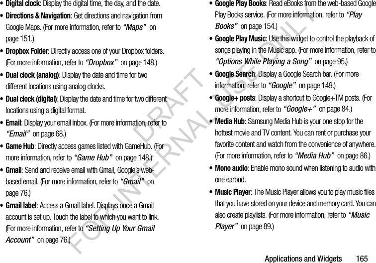 Applications and Widgets 165• Digital clock: Display the digital time, the day, and the date.• Directions & Navigation: Get directions and navigation from Google Maps. (For more information, refer to “Maps” on page 151.) • Dropbox Folder: Directly access one of your Dropbox folders. (For more information, refer to “Dropbox” on page 148.) • Dual clock (analog): Display the date and time for two different locations using analog clocks. • Dual clock (digital): Display the date and time for two different locations using a digital format. •Email: Display your email inbox. (For more information, refer to “Email” on page 68.) •Game Hub: Directly access games listed with GameHub. (For more information, refer to “Game Hub” on page 148.) •Gmail: Send and receive email with Gmail, Google’s web-based email. (For more information, refer to “Gmail” on page 76.) • Gmail label: Access a Gmail label. Displays once a Gmail account is set up. Touch the label to which you want to link. (For more information, refer to “Setting Up Your Gmail Account” on page 76.) • Google Play Books: Read eBooks from the web-based Google Play Books service. (For more information, refer to “Play Books” on page 154.) • Google Play Music: Use this widget to control the playback of songs playing in the Music app. (For more information, refer to “Options While Playing a Song” on page 95.) • Google Search: Display a Google Search bar. (For more information, refer to “Google” on page 149.) • Google+ posts: Display a shortcut to Google+TM posts. (For more information, refer to “Google+” on page 84.) •Media Hub: Samsung Media Hub is your one stop for the hottest movie and TV content. You can rent or purchase your favorite content and watch from the convenience of anywhere. (For more information, refer to “Media Hub” on page 86.) • Mono audio: Enable mono sound when listening to audio with one earbud.•Music Player: The Music Player allows you to play music files that you have stored on your device and memory card. You can also create playlists. (For more information, refer to “Music Player” on page 89.) DRAFT FOR INTERNAL USE ONLY