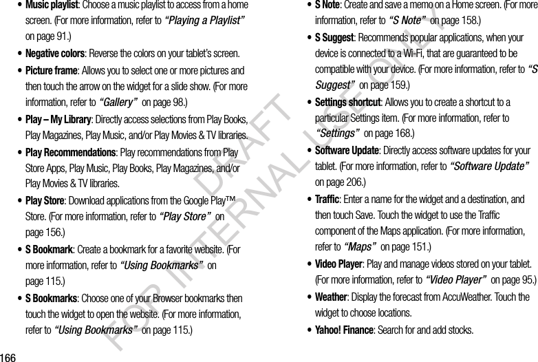 166• Music playlist: Choose a music playlist to access from a home screen. (For more information, refer to “Playing a Playlist” on page 91.) • Negative colors: Reverse the colors on your tablet’s screen. • Picture frame: Allows you to select one or more pictures and then touch the arrow on the widget for a slide show. (For more information, refer to “Gallery” on page 98.) • Play – My Library: Directly access selections from Play Books, Play Magazines, Play Music, and/or Play Movies & TV libraries. • Play Recommendations: Play recommendations from Play Store Apps, Play Music, Play Books, Play Magazines, and/or Play Movies & TV libraries. •Play Store: Download applications from the Google Play™ Store. (For more information, refer to “Play Store” on page 156.) • S Bookmark: Create a bookmark for a favorite website. (For more information, refer to “Using Bookmarks” on page 115.) • S Bookmarks: Choose one of your Browser bookmarks then touch the widget to open the website. (For more information, refer to “Using Bookmarks” on page 115.) •S Note: Create and save a memo on a Home screen. (For more information, refer to “S Note” on page 158.) •S Suggest: Recommends popular applications, when your device is connected to a Wi-Fi, that are guaranteed to be compatible with your device. (For more information, refer to “S Suggest” on page 159.) • Settings shortcut: Allows you to create a shortcut to a particular Settings item. (For more information, refer to “Settings” on page 168.) • Software Update: Directly access software updates for your tablet. (For more information, refer to “Software Update” on page 206.) • Traffic: Enter a name for the widget and a destination, and then touch Save. Touch the widget to use the Traffic component of the Maps application. (For more information, refer to “Maps” on page 151.) • Video Player: Play and manage videos stored on your tablet. (For more information, refer to “Video Player” on page 95.) • Weather: Display the forecast from AccuWeather. Touch the widget to choose locations.• Yahoo! Finance: Search for and add stocks. DRAFT FOR INTERNAL USE ONLY