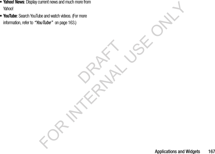 Applications and Widgets 167• Yahoo! News: Display current news and much more from Yahoo! •YouTube: Search YouTube and watch videos. (For more information, refer to “YouTube” on page 163.) DRAFT FOR INTERNAL USE ONLY