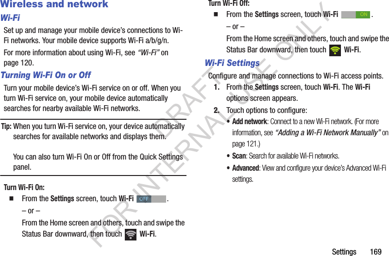 Settings 169Wireless and networkWi-FiSet up and manage your mobile device’s connections to Wi-Fi networks. Your mobile device supports Wi-Fi a/b/g/n.For more information about using Wi-Fi, see “Wi-Fi” on page 120. Turning Wi-Fi On or OffTurn your mobile device’s Wi-Fi service on or off. When you turn Wi-Fi service on, your mobile device automatically searches for nearby available Wi-Fi networks.Tip:When you turn Wi-Fi service on, your device automatically searches for available networks and displays them. You can also turn Wi-Fi On or Off from the Quick Settings panel. Turn Wi-Fi On: From the Settings screen, touch Wi-Fi . – or –From the Home screen and others, touch and swipe the Status Bar downward, then touch Wi-Fi. Turn Wi-Fi Off: From the Settings screen, touch Wi-Fi . – or –From the Home screen and others, touch and swipe the Status Bar downward, then touch Wi-Fi. Wi-Fi SettingsConfigure and manage connections to Wi-Fi access points. 1. From the Settings screen, touch Wi-Fi. The Wi-Fi options screen appears. 2. Touch options to configure: •Add network: Connect to a new Wi-Fi network. (For more information, see “Adding a Wi-Fi Network Manually” on page 121.) •Scan: Search for available Wi-Fi networks. • Advanced: View and configure your device’s Advanced Wi-Fi settings. OFFONDRAFT FOR INTERNAL USE ONLY
