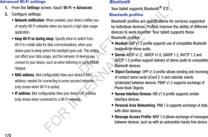 170Advanced Wi-Fi settings1. From the Settings screen, touch Wi-Fi ➔ Advanced.2. Configure settings:• Network notification: When enabled, your device notifies you of nearby Wi-Fi networks when you launch a high data-usage application. • Keep Wi-Fi on during sleep: Specify when to switch from Wi-Fi to mobile data for data communications, when your device goes to sleep (when the backlight goes out). This setting can affect your data usage, and the behavior of devices you connect to your device, such as when tethering or using Mobile Hotspot. •MAC address: (Not configurable) View your device’s MAC address, needed for connecting to some secured networks (only shows when Wi-Fi is active). •IP address: (Not configurable) View your device’s IP address (only shows when connected to a Wi-Fi network). BluetoothYour tablet supports Bluetooth® 4.0.Bluetooth profilesBluetooth profiles are specifications for services supported by individual devices. Profiles improve the ability of different devices to work together. Your tablet supports these Bluetooth profiles:• Headset: HSP v1.2 profile supports use of compatible Bluetooth headsets for mono audio. • Stereo: A2DP v1.2, AVRCP v1.0, GAVDP 1.2, AVCTP 1.3 and AVDTP 1.2 profiles support delivery of stereo audio to compatible Bluetooth devices. • Object Exchange: OPP v1.0 profile allows sending and receiving of contact name cards (vCard 2.1) and calendar events (vCalendar) between devices. PBAP v1.2 supports exchange of Phone Book Objects.• Human Interface Devices: HID v1.0 profile supports certain interface devices.• Personal Area Networking: PAN 1.0 supports exchange of data with other devices.• Message Access Profile: MAP 1.0 allows exchange of messages between devices, such as with an automotive hands-free device.DRAFT FOR INTERNAL USE ONLY