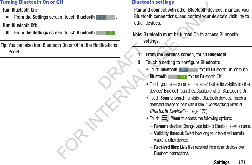 Settings 171Turning Bluetooth On or OffTurn Bluetooth On: From the Settings screen, touch Bluetooth . Turn Bluetooth Off: From the Settings screen, touch Bluetooth . Tip:You can also turn Bluetooth On or Off at the Notifications Panel. Bluetooth settingsPair and connect with other Bluetooth devices, manage your Bluetooth connections, and control your device’s visibility to other devices.Note:Bluetooth must be turned On to access Bluetooth settings. 1. From the Settings screen, touch Bluetooth.2. Touch a setting to configure Bluetooth: •Touch Bluetooth to turn Bluetooth On, or touch Bluetooth to turn Bluetooth Off.•Touch your tablet’s name to enable/disable its visibility to other devices’ Bluetooth searches. Available when Bluetooth is On. •Touch Scan to search for visible Bluetooth devices. Touch a detected device to pair with it see “Connecting with a Bluetooth Device” on page 123). •Touch Menu to access the following options: –Rename device: Change your tablet’s Bluetooth device name. –Visibility timeout: Select how long your tablet will remain visible to other devices. –Received files: Lists files received from other devices over Bluetooth connections. OFFONOFFONDRAFT FOR INTERNAL USE ONLY