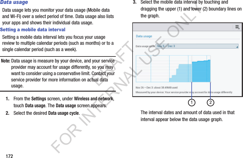 172Data usageData usage lets you monitor your data usage (Mobile data and Wi-Fi) over a select period of time. Data usage also lists your apps and shows their individual data usage. Setting a mobile data intervalSetting a mobile data interval lets you focus your usage review to multiple calendar periods (such as months) or to a single calendar period (such as a week). Note:Data usage is measure by your device, and your service provider may account for usage differently, so you may want to consider using a conservative limit. Contact your service provider for more information on actual data usage. 1. From the Settings screen, under Wireless and network, touch Data usage. The Data usage screen appears. 2. Select the desired Data usage cycle. 3. Select the mobile data interval by touching and dragging the upper (1) and lower (2) boundary lines on the graph. The interval dates and amount of data used in that interval appear below the data usage graph. 12DRAFT FOR INTERNAL USE ONLY
