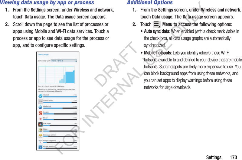 Settings 173Viewing data usage by app or process1. From the Settings screen, under Wireless and network, touch Data usage. The Data usage screen appears. 2. Scroll down the page to see the list of processes or apps using Mobile and Wi-Fi data services. Touch a process or app to see data usage for the process or app, and to configure specific settings. Additional Options1. From the Settings screen, under Wireless and network, touch Data usage. The Data usage screen appears. 2. Touch Menu to access the following options: • Auto sync data: When enabled (with a check mark visible in the check box), all data usage graphs are automatically synchronized. • Mobile hotspots: Lets you identify (check) those Wi-Fi hotspots available to and defined to your device that are mobile hotspots. Such hotspots are likely more expensive to use. You can block background apps from using these networks, and you can set apps to display warnings before using these networks for large downloads. DRAFT FOR INTERNAL USE ONLY