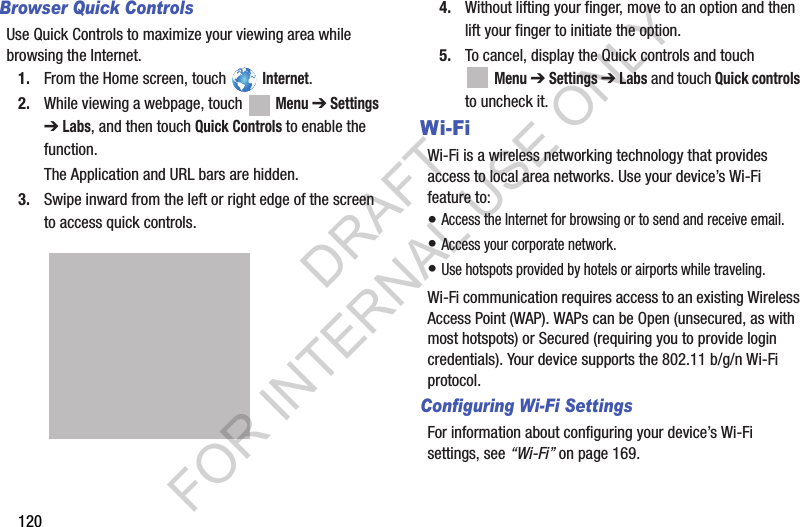 120Browser Quick ControlsUse Quick Controls to maximize your viewing area while browsing the Internet.1. From the Home screen, touch Internet.2. While viewing a webpage, touch Menu ➔ Settings ➔ Labs, and then touch Quick Controls to enable the function.The Application and URL bars are hidden.3. Swipe inward from the left or right edge of the screen to access quick controls.4. Without lifting your finger, move to an option and then lift your finger to initiate the option.5. To cancel, display the Quick controls and touch Menu ➔ Settings ➔ Labs and touch Quick controls to uncheck it.Wi-FiWi-Fi is a wireless networking technology that provides access to local area networks. Use your device’s Wi-Fi feature to:• Access the Internet for browsing or to send and receive email.• Access your corporate network.• Use hotspots provided by hotels or airports while traveling.Wi-Fi communication requires access to an existing Wireless Access Point (WAP). WAPs can be Open (unsecured, as with most hotspots) or Secured (requiring you to provide login credentials). Your device supports the 802.11 b/g/n Wi-Fi protocol.Configuring Wi-Fi SettingsFor information about configuring your device’s Wi-Fi settings, see “Wi-Fi” on page 169. DRAFT FOR INTERNAL USE ONLY