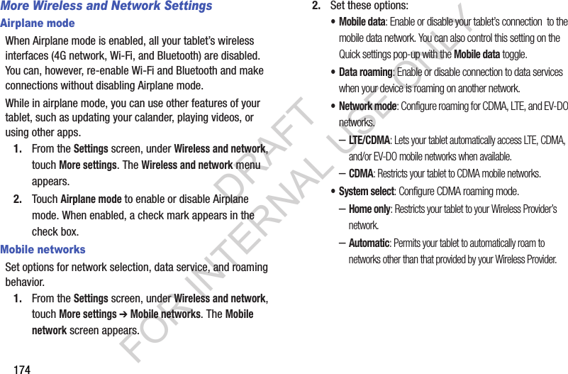 174More Wireless and Network SettingsAirplane modeWhen Airplane mode is enabled, all your tablet’s wireless interfaces (4G network, Wi-Fi, and Bluetooth) are disabled. You can, however, re-enable Wi-Fi and Bluetooth and make connections without disabling Airplane mode. While in airplane mode, you can use other features of your tablet, such as updating your calander, playing videos, or using other apps. 1. From the Settings screen, under Wireless and network, touch More settings. The Wireless and network menu appears. 2. Touch Airplane mode to enable or disable Airplane mode. When enabled, a check mark appears in the check box. Mobile networksSet options for network selection, data service, and roaming behavior. 1. From the Settings screen, under Wireless and network, touch More settings ➔ Mobile networks. The Mobile network screen appears. 2. Set these options: •Mobile data: Enable or disable your tablet’s connection to the mobile data network. You can also control this setting on the Quick settings pop-up with the Mobile data toggle. • Data roaming: Enable or disable connection to data services when your device is roaming on another network. •Network mode: Configure roaming for CDMA, LTE, and EV-DO networks. –LTE/CDMA: Lets your tablet automatically access LTE, CDMA, and/or EV-DO mobile networks when available. –CDMA: Restricts your tablet to CDMA mobile networks. • System select: Configure CDMA roaming mode. –Home only: Restricts your tablet to your Wireless Provider’s network. –Automatic: Permits your tablet to automatically roam to networks other than that provided by your Wireless Provider. DRAFT FOR INTERNAL USE ONLY