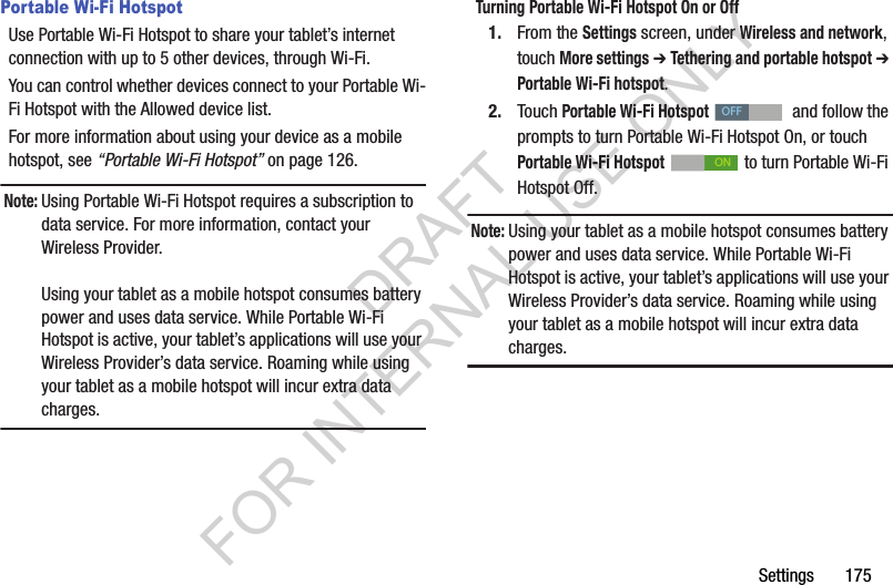 Settings 175Portable Wi-Fi HotspotUse Portable Wi-Fi Hotspot to share your tablet’s internet connection with up to 5 other devices, through Wi-Fi. You can control whether devices connect to your Portable Wi-Fi Hotspot with the Allowed device list. For more information about using your device as a mobile hotspot, see “Portable Wi-Fi Hotspot” on page 126. Note:Using Portable Wi-Fi Hotspot requires a subscription to data service. For more information, contact your Wireless Provider.Using your tablet as a mobile hotspot consumes battery power and uses data service. While Portable Wi-Fi Hotspot is active, your tablet’s applications will use your Wireless Provider’s data service. Roaming while using your tablet as a mobile hotspot will incur extra data charges.Turning Portable Wi-Fi Hotspot On or Off1. From the Settings screen, under Wireless and network, touch More settings ➔ Tethering and portable hotspot ➔ Portable Wi-Fi hotspot.2. Touch Portable Wi-Fi Hotspot and follow the prompts to turn Portable Wi-Fi Hotspot On, or touch Portable Wi-Fi Hotspot to turn Portable Wi-Fi Hotspot Off.Note:Using your tablet as a mobile hotspot consumes battery power and uses data service. While Portable Wi-Fi Hotspot is active, your tablet’s applications will use your Wireless Provider’s data service. Roaming while using your tablet as a mobile hotspot will incur extra data charges.OFFONDRAFT FOR INTERNAL USE ONLY