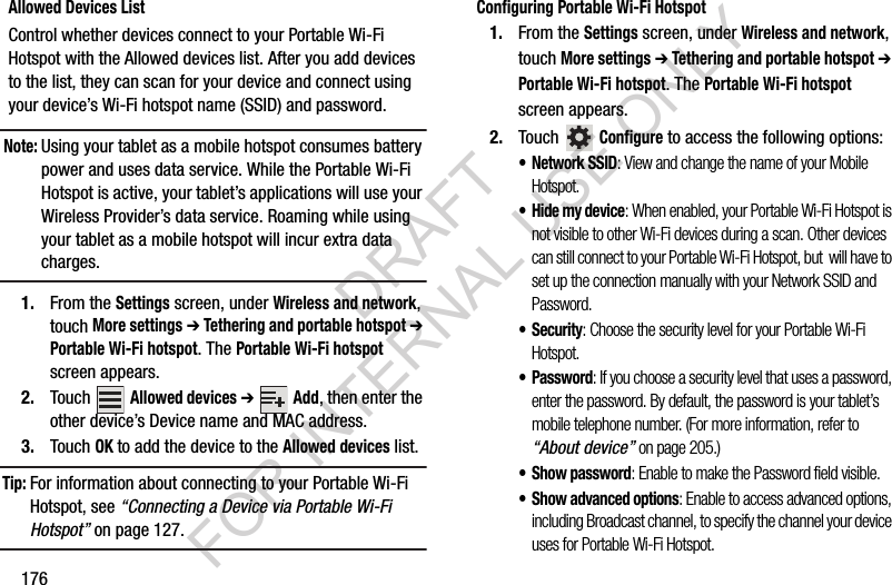 176Allowed Devices ListControl whether devices connect to your Portable Wi-Fi Hotspot with the Allowed devices list. After you add devices to the list, they can scan for your device and connect using your device’s Wi-Fi hotspot name (SSID) and password. Note:Using your tablet as a mobile hotspot consumes battery power and uses data service. While the Portable Wi-Fi Hotspot is active, your tablet’s applications will use your Wireless Provider’s data service. Roaming while using your tablet as a mobile hotspot will incur extra data charges. 1. From the Settings screen, under Wireless and network, touch More settings ➔ Tethering and portable hotspot ➔ Portable Wi-Fi hotspot. The Portable Wi-Fi hotspot screen appears. 2. Touch Allowed devices ➔ Add, then enter the other device’s Device name and MAC address. 3. Touch OK to add the device to the Allowed devices list. Tip:For information about connecting to your Portable Wi-Fi Hotspot, see “Connecting a Device via Portable Wi-Fi Hotspot” on page 127. Configuring Portable Wi-Fi Hotspot1. From the Settings screen, under Wireless and network, touch More settings ➔ Tethering and portable hotspot ➔ Portable Wi-Fi hotspot. The Portable Wi-Fi hotspot screen appears. 2. Touch Configure to access the following options: • Network SSID: View and change the name of your Mobile Hotspot. • Hide my device: When enabled, your Portable Wi-Fi Hotspot is not visible to other Wi-Fi devices during a scan. Other devices can still connect to your Portable Wi-Fi Hotspot, but will have to set up the connection manually with your Network SSID and Password. • Security: Choose the security level for your Portable Wi-Fi Hotspot. • Password: If you choose a security level that uses a password, enter the password. By default, the password is your tablet’s mobile telephone number. (For more information, refer to “About device” on page 205.) • Show password: Enable to make the Password field visible. • Show advanced options: Enable to access advanced options, including Broadcast channel, to specify the channel your device uses for Portable Wi-Fi Hotspot. DRAFT FOR INTERNAL USE ONLY