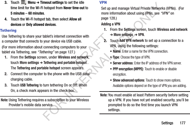 Settings 1773. Touch Menu ➔ Timeout settings to set the idle time limit for the Wi-Fi hotspot from Never time-out to 5 minutes – 60 minutes. 4. Touch the Wi-Fi hotspot tab, then select Allow all devices or Only allowed devices. TetheringUse Tethering to share your tablet’s internet connection with a computer that connects to your device via USB cable.(For more information about connecting computers to your tablet via Tethering, see “Tethering” on page 127.) 1. From the Settings screen, under Wireless and network, touch More settings ➔ Tethering and portable hotspot . The Tethering and portable hotspot screen appears. 2. Connect the computer to the phone with the USB data/charging cable. 3. Touch USB Tethering to turn tethering On or Off. When On, a check mark appears in the check box. Note:Using Tethering requires a subscription to your Wireless Provider’s mobile data service. VPNSet up and manage Virtual Private Networks (VPNs). (For more information about using VPNs, see “VPN” on page 128.) Adding a VPN1. From the Settings screen, touch Wireless and network ➔ More settings ➔ VPN.2. Touch Add VPN network to set up a connection to a VPN, using the following settings:•Name: Enter a name for the VPN connection.•Type: Choose the type of VPN.• Server address: Enter the IP address of the VPN server.• PPP encryption (MPPE): Touch to enable or disable encryption.• Show advanced options: Touch to show more options. Available options depend on the type of VPN you are adding.Note:You must enable at least Pattern security before setting up a VPN. If you have not yet enabled security, you’ll be prompted to do so the first time you launch VPN settings.DRAFT FOR INTERNAL USE ONLY