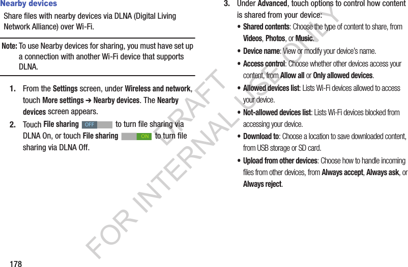 178Nearby devicesShare files with nearby devices via DLNA (Digital Living Network Alliance) over Wi-Fi.Note:To use Nearby devices for sharing, you must have set up a connection with another Wi-Fi device that supports DLNA.1. From the Settings screen, under Wireless and network, touch More settings ➔ Nearby devices. The Nearby devices screen appears. 2. Touch File sharing to turn file sharing via DLNA On, or touch File sharing to turn file sharing via DLNA Off. 3. Under Advanced, touch options to control how content is shared from your device:• Shared contents: Choose the type of content to share, from Videos, Photos, or Music.• Device name: View or modify your device’s name.• Access control: Choose whether other devices access your content, from Allow all or Only allowed devices.• Allowed devices list: Lists Wi-Fi devices allowed to access your device. • Not-allowed devices list: Lists Wi-Fi devices blocked from accessing your device. •Download to: Choose a location to save downloaded content, from USB storage or SD card.• Upload from other devices: Choose how to handle incoming files from other devices, from Always accept, Always ask, or Always reject.OFFONDRAFT FOR INTERNAL USE ONLY