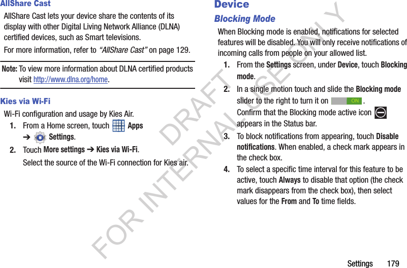 Settings 179AllShare CastAllShare Cast lets your device share the contents of its display with other Digital Living Network Alliance (DLNA) certified devices, such as Smart televisions. For more information, refer to “AllShare Cast” on page 129. Note:To view more information about DLNA certified products visit http://www.dlna.org/home.Kies via Wi-FiWi-Fi configuration and usage by Kies Air.1. From a Home screen, touch Apps ➔Settings.2. Touch More settings ➔ Kies via Wi-Fi.Select the source of the Wi-Fi connection for Kies air.DeviceBlocking ModeWhen Blocking mode is enabled, notifications for selected features will be disabled. You will only receive notifications of incoming calls from people on your allowed list.1. From the Settings screen, under Device, touch Blocking mode. 2. In a single motion touch and slide the Blocking mode slider to the right to turn it on . Confirm that the Blocking mode active icon appears in the Status bar. 3. To block notifications from appearing, touch Disable notifications. When enabled, a check mark appears in the check box. 4. To select a specific time interval for this feature to be active, touch Always to disable that option (the check mark disappears from the check box), then select values for the From and To time fields. ONDRAFT FOR INTERNAL USE ONLY