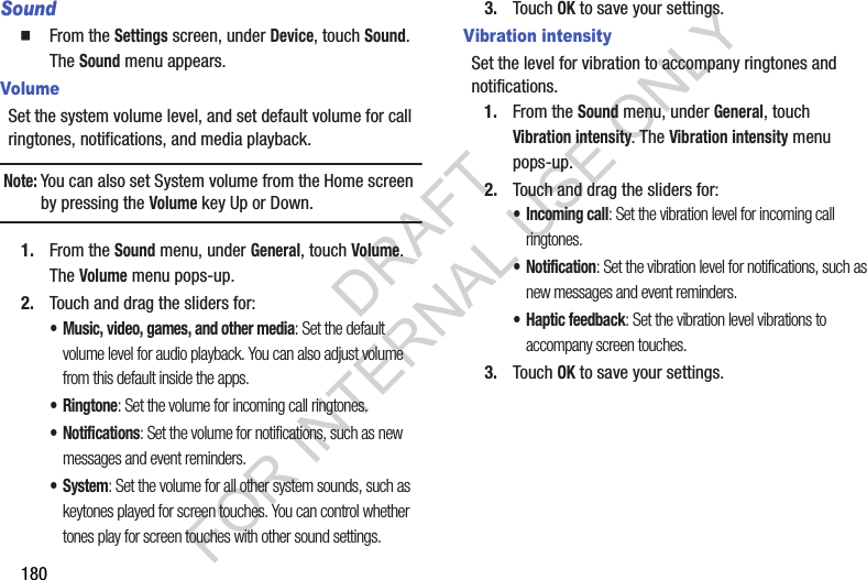 180Sound From the Settings screen, under Device, touch Sound. The Sound menu appears. VolumeSet the system volume level, and set default volume for call ringtones, notifications, and media playback.Note:You can also set System volume from the Home screen by pressing the Volume key Up or Down. 1. From the Sound menu, under General, touch Volume. The Volume menu pops-up. 2. Touch and drag the sliders for:• Music, video, games, and other media: Set the default volume level for audio playback. You can also adjust volume from this default inside the apps.•Ringtone: Set the volume for incoming call ringtones.• Notifications: Set the volume for notifications, such as new messages and event reminders.• System: Set the volume for all other system sounds, such as keytones played for screen touches. You can control whether tones play for screen touches with other sound settings.3. Touch OK to save your settings.Vibration intensitySet the level for vibration to accompany ringtones and notifications.1. From the Sound menu, under General, touch Vibration intensity. The Vibration intensity menu pops-up. 2. Touch and drag the sliders for:• Incoming call: Set the vibration level for incoming call ringtones.• Notification: Set the vibration level for notifications, such as new messages and event reminders.• Haptic feedback: Set the vibration level vibrations to accompany screen touches.3. Touch OK to save your settings.DRAFT FOR INTERNAL USE ONLY