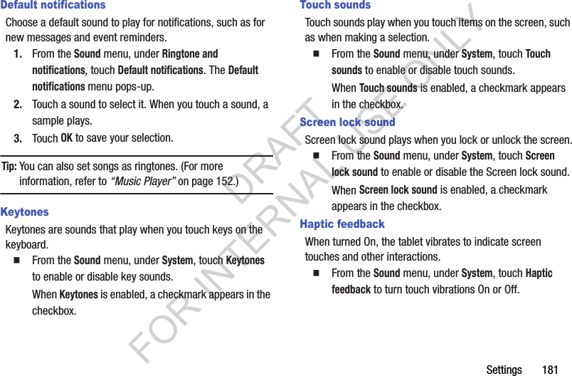 Settings 181Default notificationsChoose a default sound to play for notifications, such as for new messages and event reminders.1. From the Sound menu, under Ringtone and notifications, touch Default notifications. The Default notifications menu pops-up. 2. Touch a sound to select it. When you touch a sound, a sample plays. 3. Touch OK to save your selection. Tip:You can also set songs as ringtones. (For more information, refer to “Music Player” on page 152.) KeytonesKeytones are sounds that play when you touch keys on the keyboard. From the Sound menu, under System, touch Keytones to enable or disable key sounds. When Keytones is enabled, a checkmark appears in the checkbox. Touch soundsTouch sounds play when you touch items on the screen, such as when making a selection. From the Sound menu, under System, touch Touch sounds to enable or disable touch sounds.When Touch sounds is enabled, a checkmark appears in the checkbox. Screen lock soundScreen lock sound plays when you lock or unlock the screen. From the Sound menu, under System, touch Screen lock sound to enable or disable the Screen lock sound.When Screen lock sound is enabled, a checkmark appears in the checkbox. Haptic feedbackWhen turned On, the tablet vibrates to indicate screen touches and other interactions. From the Sound menu, under System, touch Haptic feedback to turn touch vibrations On or Off.DRAFT FOR INTERNAL USE ONLY
