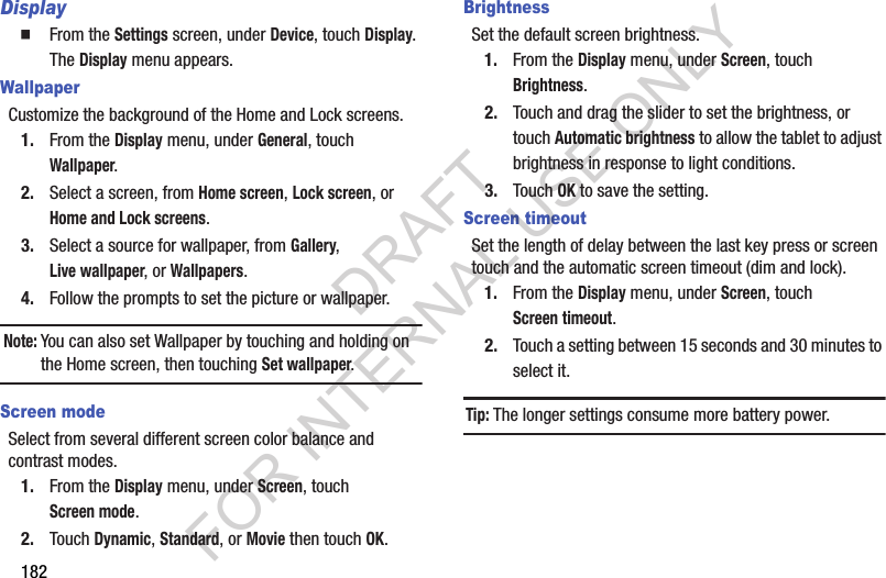 182Display From the Settings screen, under Device, touch Display. The Display menu appears. WallpaperCustomize the background of the Home and Lock screens.1. From the Display menu, under General, touch Wallpaper. 2. Select a screen, from Home screen, Lock screen, or Home and Lock screens. 3. Select a source for wallpaper, from Gallery, Live wallpaper, or Wallpapers. 4. Follow the prompts to set the picture or wallpaper. Note:You can also set Wallpaper by touching and holding on the Home screen, then touching Set wallpaper. Screen modeSelect from several different screen color balance and contrast modes. 1. From the Display menu, under Screen, touch Screen mode. 2. Touch Dynamic, Standard, or Movie then touch OK. BrightnessSet the default screen brightness.1. From the Display menu, under Screen, touch Brightness.2. Touch and drag the slider to set the brightness, or touch Automatic brightness to allow the tablet to adjust brightness in response to light conditions.3. Touch OK to save the setting.Screen timeoutSet the length of delay between the last key press or screen touch and the automatic screen timeout (dim and lock).1. From the Display menu, under Screen, touch Screen timeout. 2. Touch a setting between 15 seconds and 30 minutes to select it. Tip:The longer settings consume more battery power. DRAFT FOR INTERNAL USE ONLY