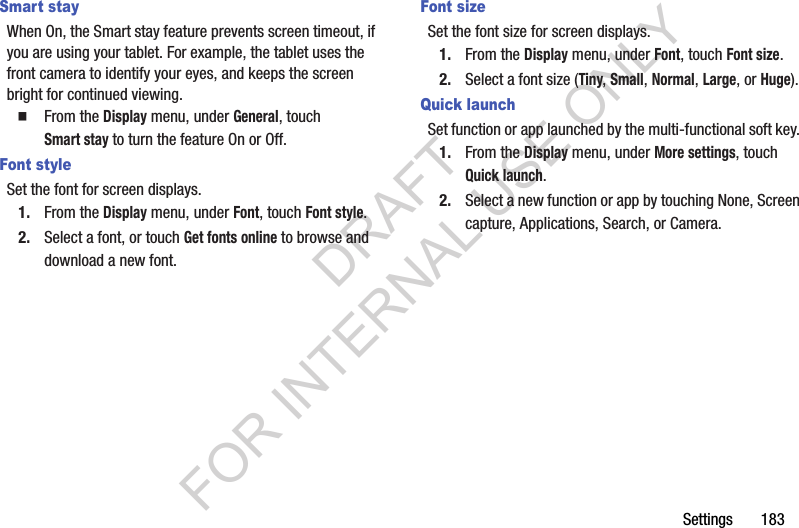 Settings 183Smart stayWhen On, the Smart stay feature prevents screen timeout, if you are using your tablet. For example, the tablet uses the front camera to identify your eyes, and keeps the screen bright for continued viewing. From the Display menu, under General, touch Smart stay to turn the feature On or Off. Font styleSet the font for screen displays. 1. From the Display menu, under Font, touch Font style. 2. Select a font, or touch Get fonts online to browse and download a new font. Font sizeSet the font size for screen displays.1. From the Display menu, under Font, touch Font size.2. Select a font size (Tiny, Small, Normal, Large, or Huge). Quick launchSet function or app launched by the multi-functional soft key. 1. From the Display menu, under More settings, touch Quick launch.2. Select a new function or app by touching None, Screen capture, Applications, Search, or Camera. DRAFT FOR INTERNAL USE ONLY