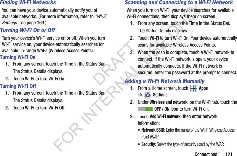 Connections 121Finding Wi-Fi NetworksYou can have your device automatically notify you of available networks. (For more information, refer to “Wi-Fi Settings” on page 169.) Turning Wi-Fi On or OffTurn your device’s Wi-Fi service on or off. When you turn Wi-Fi service on, your device automatically searches for available, in-range WAPs (Wireless Access Points).Turning Wi-Fi On1. From any screen, touch the Time in the Status Bar.The Status Details displays.2. Touch Wi-Fi to turn Wi-Fi On.Turning Wi-Fi Off1. From any screen, touch the Time in the Status Bar.The Status Details displays.2. Touch Wi-Fi to turn Wi-Fi Off.Scanning and Connecting to a Wi-Fi NetworkWhen you turn on Wi-Fi, your device searches for available Wi-Fi connections, then displays them on screen.1. From any screen, touch the Time in the Status Bar.The Status Details displays.2. Touch Wi-Fi to turn Wi-Fi On. Your device automatically scans for available Wireless Access Points.3. When the scan is complete, touch a Wi-Fi network to connect. If the Wi-Fi network is open, your device automatically connects. If the Wi-Fi network is secured, enter the password at the prompt to connect.Adding a Wi-Fi Network Manually1. From a Home screen, touch Apps ➔Settings.2. Under Wireless and network, on the Wi-Fi tab, touch the OFF / ON icon to turn Wi-Fi on.3. Touch Add Wi-Fi network, then enter network information:• Network SSID: Enter the name of the Wi-Fi Wireless Access Point (WAP).•Security: Select the type of security used by the WAP.ONDRAFT FOR INTERNAL USE ONLY