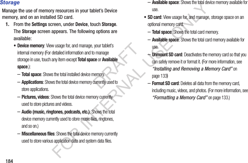 184StorageManage the use of memory resources in your tablet’s Device memory, and on an installed SD card. 1. From the Settings screen, under Device, touch Storage. The Storage screen appears. The following options are available: • Device memory: View usage for, and manage, your tablet’s internal memory (For detailed information and to manage storage in use, touch any item except Total space or Available space.): –Total space: Shows the total installed device memory. –Applications: Shows the total device memory currently used to store applications. –Pictures, videos: Shows the total device memory currently used to store pictures and videos. –Audio (music, ringtones, podcasts, etc.): Shows the total device memory currently used to store music files, ringtones, and so on.) –Miscellaneous files: Shows the total device memory currently used to store various application data and system data files. –Available space: Shows the total device memory available for use. •SD card: View usage for, and manage, storage space on an optional memory card. –Total space: Shows the total card memory. –Available space: Shows the total card memory available for use. –Unmount SD card: Deactivates the memory card so that you can safely remove it or format it. (For more information, see “Installing and Removing a Memory Card” on page 133) –Format SD card: Deletes all data from the memory card, including music, videos, and photos. (For more information, see “Formatting a Memory Card” on page 133.) DRAFT FOR INTERNAL USE ONLY