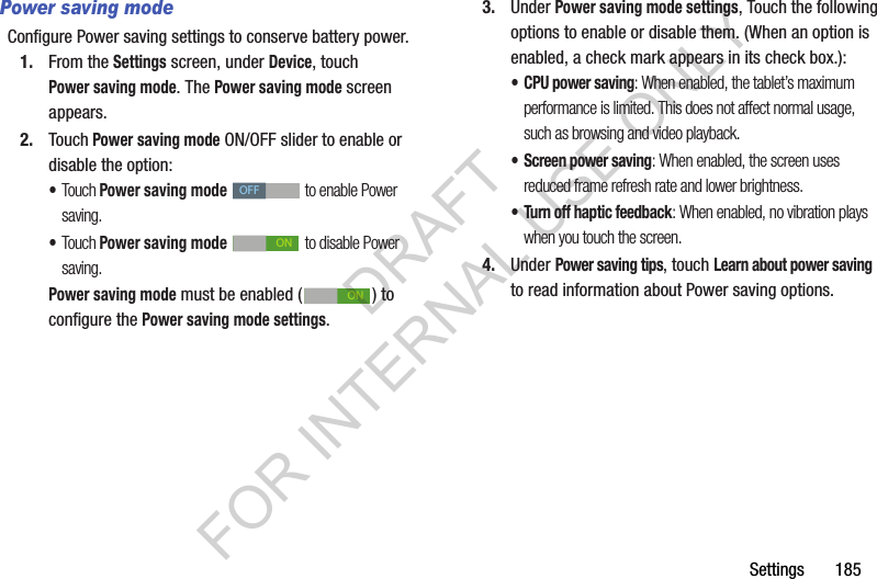 Settings 185Power saving modeConfigure Power saving settings to conserve battery power.1. From the Settings screen, under Device, touch Power saving mode. The Power saving mode screen appears. 2. Touch Power saving mode ON/OFF slider to enable or disable the option: •Touch Power saving mode to enable Power saving. •Touch Power saving mode to disable Power saving. Power saving mode must be enabled ( ) to configure the Power saving mode settings. 3. Under Power saving mode settings, Touch the following options to enable or disable them. (When an option is enabled, a check mark appears in its check box.): • CPU power saving: When enabled, the tablet’s maximum performance is limited. This does not affect normal usage, such as browsing and video playback. • Screen power saving: When enabled, the screen uses reduced frame refresh rate and lower brightness. • Turn off haptic feedback: When enabled, no vibration plays when you touch the screen. 4. Under Power saving tips, touch Learn about power saving to read information about Power saving options. OFFONONDRAFT FOR INTERNAL USE ONLY