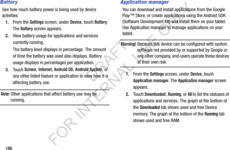 186BatterySee how much battery power is being used by device activities. 1. From the Settings screen, under Device, touch Battery. The Battery screen appears. 2. View battery usage for applications and services currently running. The battery level displays in percentage. The amount of time the battery was used also displays. Battery usage displays in percentages per application. 3. Touch Screen, Internet, Android OS, Android System, or any other listed feature or application to view how it is affecting battery use. Note: Other applications that affect battery use may be running. Application managerYou can download and install applications from the Google Play™ Store, or create applications using the Android SDK (Software Development Kit) and install them on your tablet. Use Application manager to manage applications on your tablet. Warning!Because this device can be configured with system software not provided by or supported by Google or any other company, end-users operate these devices at their own risk. 1. From the Settings screen, under Device, touch Application manager. The Application manager screen appears. 2. Touch Downloaded, Running, or All to list the statuses of applications and services. The graph at the bottom of the Downloaded tab shows used and free Device memory. The graph at the bottom of the Running tab shows used and free RAM. DRAFT FOR INTERNAL USE ONLY
