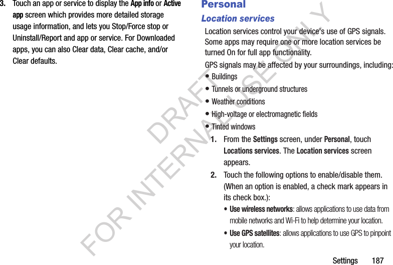 Settings 1873. Touch an app or service to display the App info or Active app screen which provides more detailed storage usage information, and lets you Stop/Force stop or Uninstall/Report and app or service. For Downloaded apps, you can also Clear data, Clear cache, and/or Clear defaults. PersonalLocation servicesLocation services control your device's use of GPS signals. Some apps may require one or more location services be turned On for full app functionality.GPS signals may be affected by your surroundings, including:• Buildings • Tunnels or underground structures • Weather conditions • High-voltage or electromagnetic fields • Tinted windows 1. From the Settings screen, under Personal, touch Locations services. The Location services screen appears. 2. Touch the following options to enable/disable them. (When an option is enabled, a check mark appears in its check box.): • Use wireless networks: allows applications to use data from mobile networks and Wi-Fi to help determine your location.• Use GPS satellites: allows applications to use GPS to pinpoint your location.DRAFT FOR INTERNAL USE ONLY