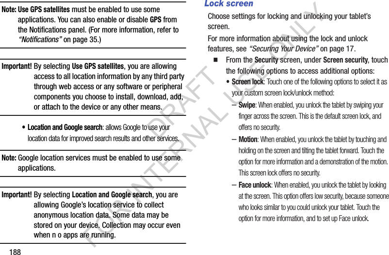 188Note: Use GPS satellites must be enabled to use some applications. You can also enable or disable GPS from the Notifications panel. (For more information, refer to “Notifications” on page 35.) Important!By selecting Use GPS satellites, you are allowing access to all location information by any third party through web access or any software or peripheral components you choose to install, download, add, or attach to the device or any other means. • Location and Google search: allows Google to use your location data for improved search results and other services. Note:Google location services must be enabled to use some applications.Important!By selecting Location and Google search, you are allowing Google’s location service to collect anonymous location data. Some data may be stored on your device. Collection may occur even when n o apps are running.Lock screenChoose settings for locking and unlocking your tablet’s screen. For more information about using the lock and unlock features, see “Securing Your Device” on page 17. From the Security screen, under Screen security, touch the following options to access additional options: • Screen lock: Touch one of the following options to select it as your custom screen lock/unlock method: –Swipe: When enabled, you unlock the tablet by swiping your finger across the screen. This is the default screen lock, and offers no security.–Motion: When enabled, you unlock the tablet by touching and holding on the screen and tilting the tablet forward. Touch the option for more information and a demonstration of the motion. This screen lock offers no security. –Face unlock: When enabled, you unlock the tablet by looking at the screen. This option offers low security, because someone who looks similar to you could unlock your tablet. Touch the option for more information, and to set up Face unlock. DRAFT FOR INTERNAL USE ONLY