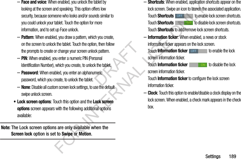 Settings 189–Face and voice: When enabled, you unlock the tablet by looking at the screen and speaking. This option offers low security, because someone who looks and/or sounds similar to you could unlock your tablet. Touch the option for more information, and to set up Face unlock.–Pattern: When enabled, you draw a pattern, which you create, on the screen to unlock the tablet. Touch the option, then follow the prompts to create or change your screen unlock pattern.–PIN: When enabled, you enter a numeric PIN (Personal Identification Number), which you create, to unlock the tablet.–Password: When enabled, you enter an alphanumeric password, which you create, to unlock the tablet.–None: Disable all custom screen lock settings, to use the default swipe unlock screen. • Lock screen options: Touch this option and the Lock screen options screen appears with the following additional options available: Note: The Lock screen options are only available when the Screen lock option is set to Swipe or Motion.–Shortcuts: When enabled, application shortcuts appear on the lock screen. Swipe an icon to launch the associated application. Touch Shortcuts to enable lock screen shortcuts. Touch Shortcuts to disable lock screen shortcuts. Touch Shortcuts to add/remove lock screen shortcuts. –Information ticker: When enabled, a news or stock information ticker appears on the lock screen. Touch Information ticker to enable the lock screen information ticker. Touch Information ticker to disable the lock screen information ticker. Touch Information ticker to configure the lock screen information ticker. –Clock: Touch this option to enable/disable a clock display on the lock screen. When enabled, a check mark appears in the check box. OFFONOFFONDRAFT FOR INTERNAL USE ONLY