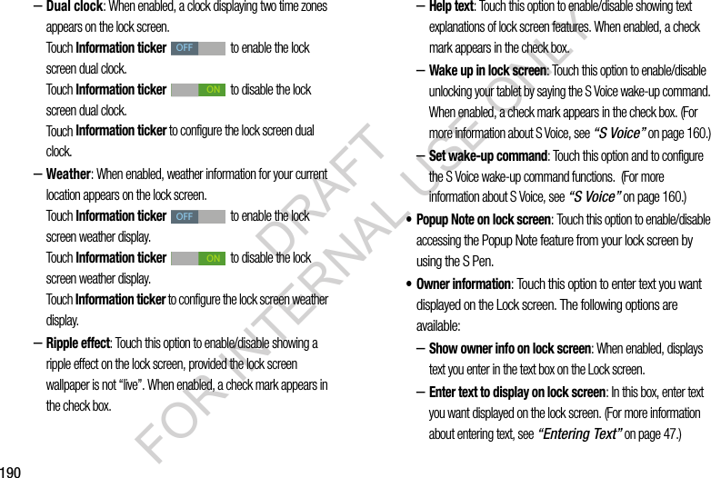190–Dual clock: When enabled, a clock displaying two time zones appears on the lock screen. Touch Information ticker to enable the lock screen dual clock. Touch Information ticker to disable the lock screen dual clock. Touch Information ticker to configure the lock screen dual clock. –Weather: When enabled, weather information for your current location appears on the lock screen. Touch Information ticker to enable the lock screen weather display. Touch Information ticker to disable the lock screen weather display. Touch Information ticker to configure the lock screen weather display. –Ripple effect: Touch this option to enable/disable showing a ripple effect on the lock screen, provided the lock screen wallpaper is not “live”. When enabled, a check mark appears in the check box. –Help text: Touch this option to enable/disable showing text explanations of lock screen features. When enabled, a check mark appears in the check box. –Wake up in lock screen: Touch this option to enable/disable unlocking your tablet by saying the S Voice wake-up command. When enabled, a check mark appears in the check box. (For more information about S Voice, see “S Voice” on page 160.) –Set wake-up command: Touch this option and to configure the S Voice wake-up command functions. (For more information about S Voice, see “S Voice” on page 160.) • Popup Note on lock screen: Touch this option to enable/disable accessing the Popup Note feature from your lock screen by using the S Pen. • Owner information: Touch this option to enter text you want displayed on the Lock screen. The following options are available: –Show owner info on lock screen: When enabled, displays text you enter in the text box on the Lock screen. –Enter text to display on lock screen: In this box, enter text you want displayed on the lock screen. (For more information about entering text, see “Entering Text” on page 47.) OFFONOFFONDRAFT FOR INTERNAL USE ONLY