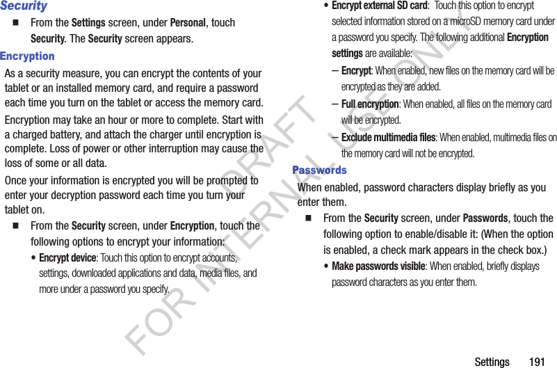 Settings 191Security From the Settings screen, under Personal, touch Security. The Security screen appears. EncryptionAs a security measure, you can encrypt the contents of your tablet or an installed memory card, and require a password each time you turn on the tablet or access the memory card.Encryption may take an hour or more to complete. Start with a charged battery, and attach the charger until encryption is complete. Loss of power or other interruption may cause the loss of some or all data.Once your information is encrypted you will be prompted to enter your decryption password each time you turn your tablet on. From the Security screen, under Encryption, touch the following options to encrypt your information: • Encrypt device: Touch this option to encrypt accounts, settings, downloaded applications and data, media files, and more under a password you specify. • Encrypt external SD card: Touch this option to encrypt selected information stored on a microSD memory card under a password you specify. The following additional Encryption settings are available: –Encrypt: When enabled, new files on the memory card will be encrypted as they are added. –Full encryption: When enabled, all files on the memory card will be encrypted. –Exclude multimedia files: When enabled, multimedia files on the memory card will not be encrypted. PasswordsWhen enabled, password characters display briefly as you enter them. From the Security screen, under Passwords, touch the following option to enable/disable it: (When the option is enabled, a check mark appears in the check box.) • Make passwords visible: When enabled, briefly displays password characters as you enter them.DRAFT FOR INTERNAL USE ONLY