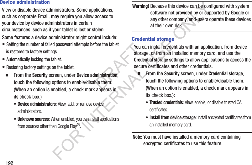 192Device administrationView or disable device administrators. Some applications, such as corporate Email, may require you allow access to your device by device administrators in certain circumstances, such as if your tablet is lost or stolen.Some features a device administrator might control include: • Setting the number of failed password attempts before the tablet is restored to factory settings. • Automatically locking the tablet. • Restoring factory settings on the tablet. From the Security screen, under Device administration, touch the following options to enable/disable them: (When an option is enabled, a check mark appears in its check box.) • Device administrators: View, add, or remove device administrators. • Unknown sources: When enabled, you can install applications from sources other than Google Play®. Warning!Because this device can be configured with system software not provided by or supported by Google or any other company, end-users operate these devices at their own risk. Credential storageYou can install credentials with an application, from device storage, or from an installed memory card, and use the Credential storage settings to allow applications to access the secure certificates and other credentials. From the Security screen, under Credential storage, touch the following options to enable/disable them. (When an option is enabled, a check mark appears in its check box.): • Trusted credentials: View, enable, or disable trusted CA certificates. • Install from device storage: Install encrypted certificates from an installed memory card.Note:You must have installed a memory card containing encrypted certificates to use this feature. DRAFT FOR INTERNAL USE ONLY