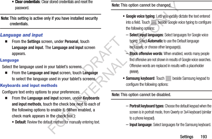 Settings 193• Clear credentials: Clear stored credentials and reset the password.Note:This setting is active only if you have installed security credentials. Language and input From the Settings screen, under Personal, touch Language and input. The Language and input screen appears. LanguageSelect the language used in your tablet’s screens. From the Language and input screen, touch Language to select the language used in your tablet’s screens. Keyboards and input methodsConfigure text entry options to your preferences. From the Language and input screen, under Keyboards and input methods, touch the check box next to each of the following options to enable it. (When enabled, a check mark appears in the check box.): •Default: Review the default method for manually entering text. Note:This option cannot be changed. • Google voice typing: Lets you vocally dictate the text entered into a field. Touch beside Google voice typing to configure the following options: –Select input languages: Select languages for Google voice typing. Select Automatic to use the Default language exclusively, or choose other language(s). –Block offensive words: When enabled, words many people find offensive are not shown in results of Google voice searches. Offensive words are replaced in results with a placeholder (####). • Samsung keyboard: Touch beside Samsung keypad to configure the following options: Note:This option cannot be disabled. –Portrait keyboard types: Choose the default keypad when the screen is in portrait mode, from Qwerty or 3x4 keyboard (similar to a phone keypad).–Input language: Select languages for the Samsung keyboard. DRAFT FOR INTERNAL USE ONLY
