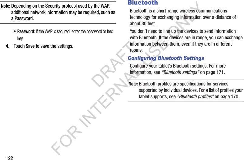 122Note:Depending on the Security protocol used by the WAP, additional network information may be required, such as a Password.• Password: If the WAP is secured, enter the password or hex key.4. Touch Save to save the settings.BluetoothBluetooth is a short-range wireless communications technology for exchanging information over a distance of about 30 feet.You don’t need to line up the devices to send information with Bluetooth. If the devices are in range, you can exchange information between them, even if they are in different rooms.Configuring Bluetooth SettingsConfigure your tablet’s Bluetooth settings. For more information, see “Bluetooth settings” on page 171.Note:Bluetooth profiles are specifications for services supported by individual devices. For a list of profiles your tablet supports, see “Bluetooth profiles” on page 170.DRAFT FOR INTERNAL USE ONLY