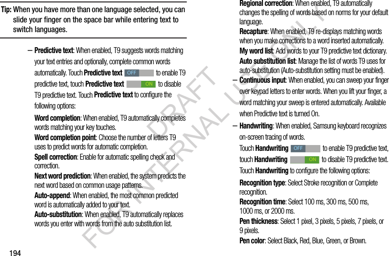 194Tip:When you have more than one language selected, you can slide your finger on the space bar while entering text to switch languages.–Predictive text: When enabled, T9 suggests words matching your text entries and optionally, complete common words automatically. Touch Predictive text to enable T9 predictive text, touch Predictive text to disable T9 predictive text. Touch Predictive text to configure the following options: Word completion: When enabled, T9 automatically completes words matching your key touches. Word completion point: Choose the number of letters T9 uses to predict words for automatic completion.Spell correction: Enable for automatic spelling check and correction.Next word prediction: When enabled, the system predicts the next word based on common usage patterns.Auto-append: When enabled, the most common predicted word is automatically added to your text. Auto-substitution: When enabled, T9 automatically replaces words you enter with words from the auto substitution list.Regional correction: When enabled, T9 automatically changes the spelling of words based on norms for your default language.Recapture: When enabled, T9 re-displays matching words when you make corrections to a word inserted automatically.My word list: Add words to your T9 predictive text dictionary.Auto substitution list: Manage the list of words T9 uses for auto-substitution (Auto-substitution setting must be enabled).–Continuous input: When enabled, you can sweep your finger over keypad letters to enter words. When you lift your finger, a word matching your sweep is entered automatically. Available when Predictive text is turned On.–Handwriting: When enabled, Samsung keyboard recognizes on-screen tracing of words. Touch Handwriting to enable T9 predictive text, touch Handwriting to disable T9 predictive text. Touch Handwriting to configure the following options: Recognition type: Select Stroke recognition or Complete recognition. Recognition time: Select 100 ms, 300 ms, 500 ms, 1000 ms, or 2000 ms. Pen thickness: Select 1 pixel, 3 pixels, 5 pixels, 7 pixels, or 9pixels. Pen color: Select Black, Red, Blue, Green, or Brown. OFFONOFFONDRAFT FOR INTERNAL USE ONLY