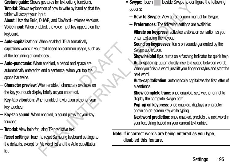 Settings 195Gesture guide: Shows gestures for text editing functions. Tutorial: Shows explanation of how to write by hand so that the tablet will accept your input. About: Lists the Build, DHWR, and DioWord+ release versions. –Voice input: When enabled, the voice input key appears on the keyboard.–Auto-capitalization: When enabled, T9 automatically capitalizes words in your text based on common usage, such as at the beginning of sentences.–Auto-punctuate: When enabled, a period and space are automatically entered to end a sentence, when you tap the space bar twice.–Character preview: When enabled, characters available on the key you touch display briefly as you enter text.–Key-tap vibration: When enabled, a vibration plays for your key touches.–Key-tap sound: When enabled, a sound plays for your key touches.–Tutorial: View help for using T9 predictive text.–Reset settings: Touch to reset Samsung keyboard settings to the defaults, except for My word list and the Auto substitution list.•Swype: Touch beside Swype to configure the following options: –How to Swype: View an on-screen manual for Swype.–Preferences: The following settings are available:Vibrate on keypress: activates a vibration sensation as you enter text using the keypad.Sound on keypresses: turns on sounds generated by the Swype application.Show helpful tips: turns on a flashing indicator for quick help.Auto-spacing: automatically inserts a space between words. When you finish a word, just lift your finger or stylus and start the next word.Auto-capitalization: automatically capitalizes the first letter of a sentence.Show complete trace: once enabled, sets wether or not to display the complete Swype path.Pop-up on keypress: once enabled, displays a character above an on-screen key while typing.Next word prediction: once enabled, predicts the next word in your text string based on your current text entries.Note: If incorrect words are being entered as you type, disabled this feature.DRAFT FOR INTERNAL USE ONLY