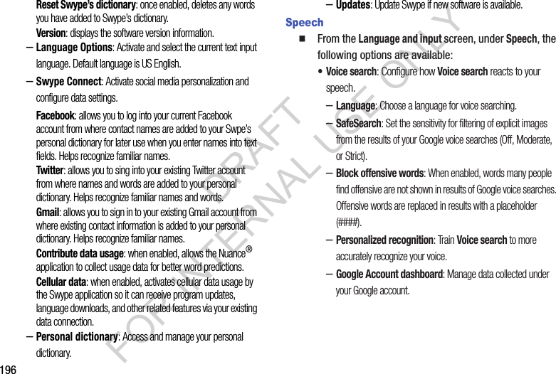 196Reset Swype’s dictionary: once enabled, deletes any words you have added to Swype’s dictionary.Version: displays the software version information.–Language Options: Activate and select the current text input language. Default language is US English.–Swype Connect: Activate social media personalization and configure data settings.Facebook: allows you to log into your current Facebook account from where contact names are added to your Swpe’s personal dictionary for later use when you enter names into text fields. Helps recognize familiar names.Twitter: allows you to sing into your existing Twitter account from where names and words are added to your personal dictionary. Helps recognize familiar names and words.Gmail: allows you to sign in to your existing Gmail account from where existing contact information is added to your personal dictionary. Helps recognize familiar names.Contribute data usage: when enabled, allows the Nuance® application to collect usage data for better word predictions.Cellular data: when enabled, activates cellular data usage by the Swype application so it can receive program updates, language downloads, and other related features via your existing data connection.–Personal dictionary: Access and manage your personal dictionary.–Updates: Update Swype if new software is available. Speech From the Language and input screen, under Speech, the following options are available: • Voice search: Configure how Voice search reacts to your speech. –Language: Choose a language for voice searching. –SafeSearch: Set the sensitivity for filtering of explicit images from the results of your Google voice searches (Off, Moderate, or Strict). –Block offensive words: When enabled, words many people find offensive are not shown in results of Google voice searches. Offensive words are replaced in results with a placeholder (####). –Personalized recognition: Train Voice search to more accurately recognize your voice. –Google Account dashboard: Manage data collected under your Google account. DRAFT FOR INTERNAL USE ONLY
