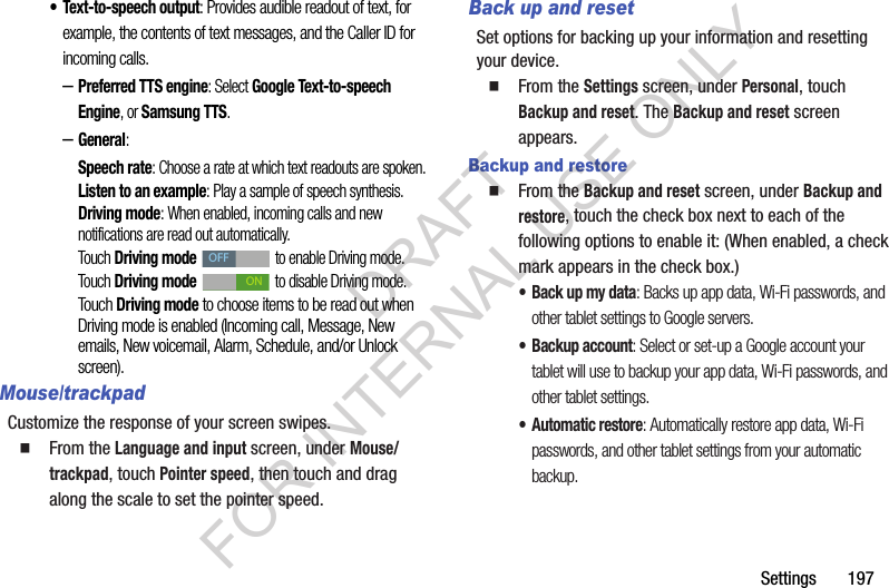 Settings 197• Text-to-speech output: Provides audible readout of text, for example, the contents of text messages, and the Caller ID for incoming calls. –Preferred TTS engine: Select Google Text-to-speech Engine, or Samsung TTS. –General: Speech rate: Choose a rate at which text readouts are spoken.Listen to an example: Play a sample of speech synthesis.Driving mode: When enabled, incoming calls and new notifications are read out automatically. Touch Driving mode to enable Driving mode. Touch Driving mode to disable Driving mode. Touch Driving mode to choose items to be read out when Driving mode is enabled (Incoming call, Message, New emails, New voicemail, Alarm, Schedule, and/or Unlock screen). Mouse/trackpadCustomize the response of your screen swipes. From the Language and input screen, under Mouse/trackpad, touch Pointer speed, then touch and drag along the scale to set the pointer speed.Back up and resetSet options for backing up your information and resetting your device. From the Settings screen, under Personal, touch Backup and reset. The Backup and reset screen appears. Backup and restore From the Backup and reset screen, under Backup and restore, touch the check box next to each of the following options to enable it: (When enabled, a check mark appears in the check box.) • Back up my data: Backs up app data, Wi-Fi passwords, and other tablet settings to Google servers. • Backup account: Select or set-up a Google account your tablet will use to backup your app data, Wi-Fi passwords, and other tablet settings. • Automatic restore: Automatically restore app data, Wi-Fi passwords, and other tablet settings from your automatic backup. OFFONDRAFT FOR INTERNAL USE ONLY