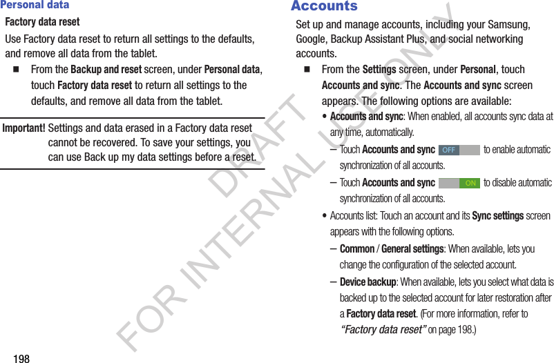 198Personal dataFactory data resetUse Factory data reset to return all settings to the defaults, and remove all data from the tablet. From the Backup and reset screen, under Personal data, touch Factory data reset to return all settings to the defaults, and remove all data from the tablet.Important!Settings and data erased in a Factory data reset cannot be recovered. To save your settings, you can use Back up my data settings before a reset.AccountsSet up and manage accounts, including your Samsung, Google, Backup Assistant Plus, and social networking accounts. From the Settings screen, under Personal, touch Accounts and sync. The Accounts and sync screen appears. The following options are available: • Accounts and sync: When enabled, all accounts sync data at any time, automatically. –Touch Accounts and sync to enable automatic synchronization of all accounts. –Touch Accounts and sync to disable automatic synchronization of all accounts. •Accounts list: Touch an account and its Sync settings screen appears with the following options. –Common / General settings: When available, lets you change the configuration of the selected account. –Device backup: When available, lets you select what data is backed up to the selected account for later restoration after a Factory data reset. (For more information, refer to “Factory data reset” on page 198.) OFFONDRAFT FOR INTERNAL USE ONLY